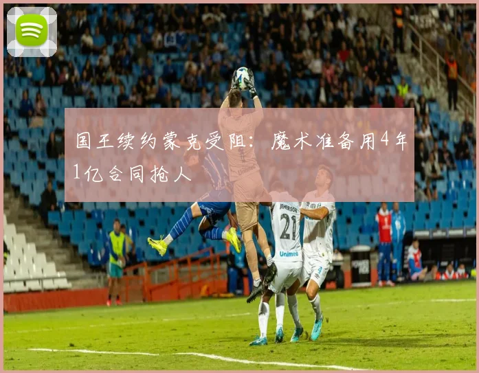 国王续约蒙克受阻：魔术准备用4年1亿合同抢人
