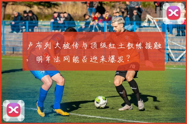 卢布列夫被传与顶级红土教练接触，明年法网能否迎来爆发？