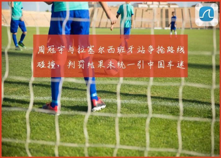 周冠宇与拉塞尔西班牙站争抢路线碰撞,判罚结果未统一引中国车迷声讨