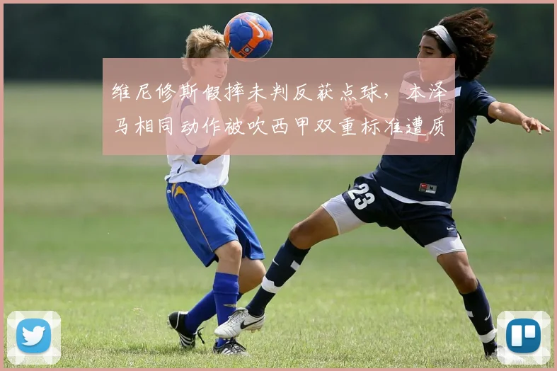维尼修斯假摔未判反获点球,本泽马相同动作被吹西甲双重标准遭质疑